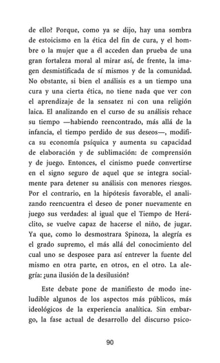de ello? Porque, como ya se dijo, hay una sombra
de estoicismo en la ética del fin de cura, y el hom-
bre o la mujer que a él acceden dan prueba de una
gran fortaleza moral al mirar así, de frente, la ima-
gen desmistificada de sí mismos y de la comunidad.
No obstante, si bien el análisis es a un tiempo una
cura y una cierta ética, no tiene nada que ver con
el aprendizaje de la sensatez ni con una religión
laica. El analizando en el curso de su análisis rehace
su tiempo —habiendo reencontrado, más allá de la
infancia, el tiempo perdido de sus deseos—, modifi-
ca su economía psíquica y aumenta su capacidad
de elaboración y de sublimación: de comprensión
y de juego. Entonces, el cinismo puede convertirse
en el signo seguro de aquel que se integra social-
mente para detener su análisis con menores riesgos.
Por el contrario, en la hipótesis favorable, el anali-
zando reencuentra el deseo de poner nuevamente en
juego sus verdades: al igual que el Tiempo de Herá-
clito, se vuelve capaz de hacerse el niño, de jugar.
Ya que, como lo desmostrara Spinoza, la alegría es
el grado supremo, el más allá del conocimiento del
cual uno se desposee para así entrever la fuente del
mismo en otra parte, en otros, en el otro. La ale-
gría: ¿una ilusión de la desilusión?
Este debate pone de manifiesto de modo ine-
ludible algunos de los aspectos más públicos, más
ideológicos de la experiencia analítica. Sin embar-
go, la fase actual de desarrollo del discurso psico-
90
 