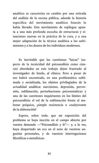 analítico se caracteriza en cambio por una retirada
del análisis de la escena pública, adonde la historia
específica del movimiento analítico francés lo
había llevado. Este movimiento de repliegue apun-
ta a una más profunda escucha de estructuras y si-
tuaciones nuevas en la práctica de la cura, y a una
mejor adaptación de la técnica analítica a los sufri-
mientos y a los deseos de los individuos modernos.
Es inevitable que las cuestiones “laicas” (as-
pecto de la tecnicidad del psicoanálisis como cien-
cia) abordadas en este trabajo dejen frustrado al
investigador de fondo, al clínico. Pero a pesar de
eso habrá encontrado, en una problemática subli-
mada y socializada, los objetos privilegiados de la
actualidad analítica: narcisismo, depresión, perver-
sión, sublimación, perturbaciones psicosomáticas y
una de las cuestiones inquietantes en los límites del
psicoanálisis: el rol de la sublimación frente al ma-
lestar psíquico, ¿simple resistencia o coadyuvante
de la elaboración?
Espero, sobre todo, que mi exposición del
problema se haya inscrito en el campo abierto por
vuestra demanda —“Psicoanálisis y fe”— y, a la vez,
haya despertado un eco en el seno de vuestras an-
gustias personales, y de vuestras interrogaciones
filosóficas o metafísicas.
91
 