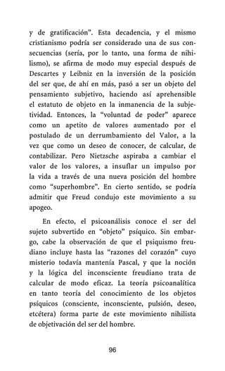 y de gratificación”. Esta decadencia, y el mismo
cristianismo podría ser considerado una de sus con-
secuencias (sería, por lo tanto, una forma de nihi-
lismo), se afirma de modo muy especial después de
Descartes y Leibniz en la inversión de la posición
del ser que, de ahí en más, pasó a ser un objeto del
pensamiento subjetivo, haciendo así aprehensible
el estatuto de objeto en la inmanencia de la subje-
tividad. Entonces, la “voluntad de poder” aparece
como un apetito de valores aumentado por el
postulado de un derrumbamiento del Valor, a la
vez que como un deseo de conocer, de calcular, de
contabilizar. Pero Nietzsche aspiraba a cambiar el
valor de los valores, a insuflar un impulso por
la vida a través de una nueva posición del hombre
como “superhombre”. En cierto sentido, se podría
admitir que Freud condujo este movimiento a su
apogeo.
En efecto, el psicoanálisis conoce el ser del
sujeto subvertido en “objeto” psíquico. Sin embar-
go, cabe la observación de que el psiquismo freu-
diano incluye hasta las “razones del corazón” cuyo
misterio todavía mantenía Pascal, y que la noción
y la lógica del inconsciente freudiano trata de
calcular de modo eficaz. La teoría psicoanalítica
en tanto teoría del conocimiento de los objetos
psíquicos (consciente, inconsciente, pulsión, deseo,
etcétera) forma parte de este movimiento nihilista
de objetivación del ser del hombre.
96
 