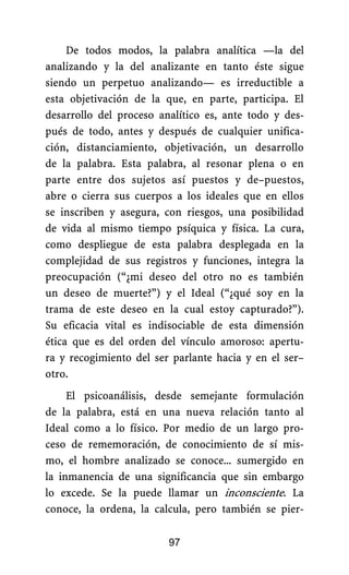 De todos modos, la palabra analítica —la del
analizando y la del analizante en tanto éste sigue
siendo un perpetuo analizando— es irreductible a
esta objetivación de la que, en parte, participa. El
desarrollo del proceso analítico es, ante todo y des-
pués de todo, antes y después de cualquier unifica-
ción, distanciamiento, objetivación, un desarrollo
de la palabra. Esta palabra, al resonar plena o en
parte entre dos sujetos así puestos y de–puestos,
abre o cierra sus cuerpos a los ideales que en ellos
se inscriben y asegura, con riesgos, una posibilidad
de vida al mismo tiempo psíquica y física. La cura,
como despliegue de esta palabra desplegada en la
complejidad de sus registros y funciones, integra la
preocupación (“¿mi deseo del otro no es también
un deseo de muerte?”) y el Ideal (“¿qué soy en la
trama de este deseo en la cual estoy capturado?”).
Su eficacia vital es indisociable de esta dimensión
ética que es del orden del vínculo amoroso: apertu-
ra y recogimiento del ser parlante hacia y en el ser–
otro.
El psicoanálisis, desde semejante formulación
de la palabra, está en una nueva relación tanto al
Ideal como a lo físico. Por medio de un largo pro-
ceso de rememoración, de conocimiento de sí mis-
mo, el hombre analizado se conoce... sumergido en
la inmanencia de una significancia que sin embargo
lo excede. Se la puede llamar un inconsciente. La
conoce, la ordena, la calcula, pero también se pier-
97
 