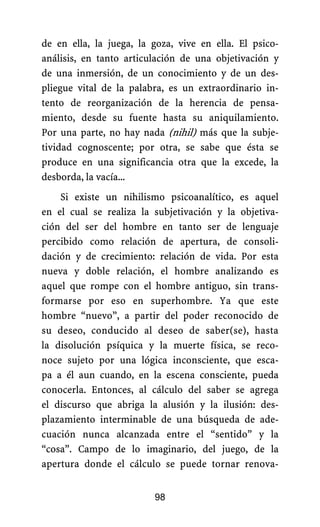 de en ella, la juega, la goza, vive en ella. El psico-
análisis, en tanto articulación de una objetivación y
de una inmersión, de un conocimiento y de un des-
pliegue vital de la palabra, es un extraordinario in-
tento de reorganización de la herencia de pensa-
miento, desde su fuente hasta su aniquilamiento.
Por una parte, no hay nada (nihil) más que la subje-
tividad cognoscente; por otra, se sabe que ésta se
produce en una significancia otra que la excede, la
desborda, la vacía...
Si existe un nihilismo psicoanalítico, es aquel
en el cual se realiza la subjetivación y la objetiva-
ción del ser del hombre en tanto ser de lenguaje
percibido como relación de apertura, de consoli-
dación y de crecimiento: relación de vida. Por esta
nueva y doble relación, el hombre analizando es
aquel que rompe con el hombre antiguo, sin trans-
formarse por eso en superhombre. Ya que este
hombre “nuevo”, a partir del poder reconocido de
su deseo, conducido al deseo de saber(se), hasta
la disolución psíquica y la muerte física, se reco-
noce sujeto por una lógica inconsciente, que esca-
pa a él aun cuando, en la escena consciente, pueda
conocerla. Entonces, al cálculo del saber se agrega
el discurso que abriga la alusión y la ilusión: des-
plazamiento interminable de una búsqueda de ade-
cuación nunca alcanzada entre el “sentido” y la
“cosa”. Campo de lo imaginario, del juego, de la
apertura donde el cálculo se puede tornar renova-
98
 