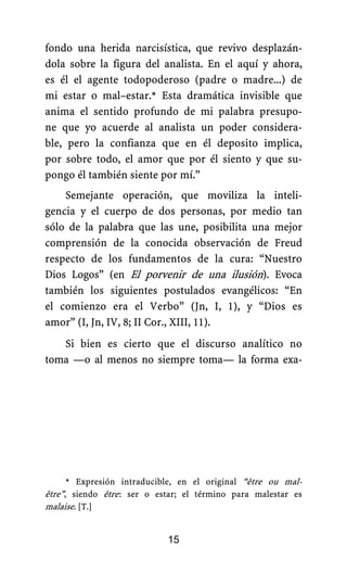 fondo una herida narcisística, que revivo desplazán-
dola sobre la figura del analista. En el aquí y ahora,
es él el agente todopoderoso (padre o madre...) de
mi estar o mal–estar.* Esta dramática invisible que
anima el sentido profundo de mi palabra presupo-
ne que yo acuerde al analista un poder considera-
ble, pero la confianza que en él deposito implica,
por sobre todo, el amor que por él siento y que su-
pongo él también siente por mí.”
Semejante operación, que moviliza la inteli-
gencia y el cuerpo de dos personas, por medio tan
sólo de la palabra que las une, posibilita una mejor
comprensión de la conocida observación de Freud
respecto de los fundamentos de la cura: “Nuestro
Dios Logos” (en El porvenir de una ilusión). Evoca
también los siguientes postulados evangélicos: “En
el comienzo era el Verbo” (Jn, I, 1), y “Dios es
amor” (I, Jn, IV, 8; II Cor., XIII, 11).
Si bien es cierto que el discurso analítico no
toma —o al menos no siempre toma— la forma exa-
* Expresión intraducible, en el original “être ou mal-
être”, siendo être.: ser o estar; el término para malestar es
malaise. [T.]
15
 