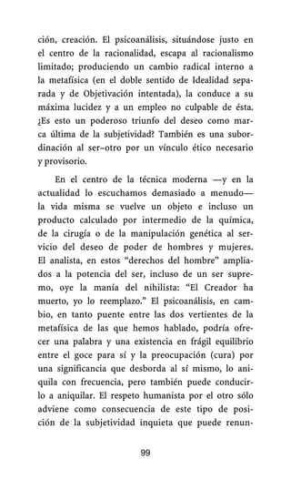 ción, creación. El psicoanálisis, situándose justo en
el centro de la racionalidad, escapa al racionalismo
limitado; produciendo un cambio radical interno a
la metafísica (en el doble sentido de Idealidad sepa-
rada y de Objetivación intentada), la conduce a su
máxima lucidez y a un empleo no culpable de ésta.
¿Es esto un poderoso triunfo del deseo como mar-
ca última de la subjetividad? También es una subor-
dinación al ser–otro por un vínculo ético necesario
y provisorio.
En el centro de la técnica moderna —y en la
actualidad lo escuchamos demasiado a menudo—
la vida misma se vuelve un objeto e incluso un
producto calculado por intermedio de la química,
de la cirugía o de la manipulación genética al ser-
vicio del deseo de poder de hombres y mujeres.
El analista, en estos “derechos del hombre” amplia-
dos a la potencia del ser, incluso de un ser supre-
mo, oye la manía del nihilista: “El Creador ha
muerto, yo lo reemplazo.” El psicoanálisis, en cam-
bio, en tanto puente entre las dos vertientes de la
metafísica de las que hemos hablado, podría ofre-
cer una palabra y una existencia en frágil equilibrio
entre el goce para sí y la preocupación (cura) por
una significancia que desborda al sí mismo, lo ani-
quila con frecuencia, pero también puede conducir-
lo a aniquilar. El respeto humanista por el otro sólo
adviene como consecuencia de este tipo de posi-
ción de la subjetividad inquieta que puede renun-
99
 