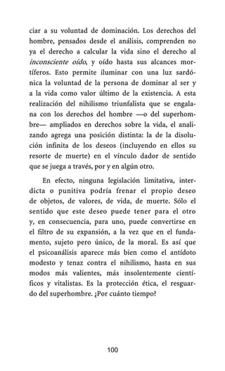 100
ciar a su voluntad de dominación. Los derechos del
hombre, pensados desde el análisis, comprenden no
ya el derecho a calcular la vida sino el derecho al
inconsciente oído, y oído hasta sus alcances mor-
tíferos. Esto permite iluminar con una luz sardó-
nica la voluntad de la persona de dominar al ser y
a la vida como valor último de la existencia. A esta
realización del nihilismo triunfalista que se engala-
na con los derechos del hombre —o del superhom-
bre— ampliados en derechos sobre la vida, el anali-
zando agrega una posición distinta: la de la disolu-
ción infinita de los deseos (incluyendo en ellos su
resorte de muerte) en el vínculo dador de sentido
que se juega a través, por y en algún otro.
En efecto, ninguna legislación limitativa, inter-
dicta o punitiva podría frenar el propio deseo
de objetos, de valores, de vida, de muerte. Sólo el
sentido que este deseo puede tener para el otro
y, en consecuencia, para uno, puede convertirse en
el filtro de su expansión, a la vez que en el funda-
mento, sujeto pero único, de la moral. Es así que
el psicoanálisis aparece más bien como el antídoto
modesto y tenaz contra el nihilismo, hasta en sus
modos más valientes, más insolentemente cientí-
ficos y vitalistas. Es la protección ética, el resguar-
do del superhombre. ¿Por cuánto tiempo?
 