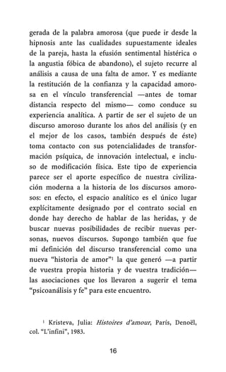 gerada de la palabra amorosa (que puede ir desde la
hipnosis ante las cualidades supuestamente ideales
de la pareja, hasta la efusión sentimental histérica o
la angustia fóbica de abandono), el sujeto recurre al
análisis a causa de una falta de amor. Y es mediante
la restitución de la confianza y la capacidad amoro-
sa en el vínculo transferencial —antes de tomar
distancia respecto del mismo— como conduce su
experiencia analítica. A partir de ser el sujeto de un
discurso amoroso durante los años del análisis (y en
el mejor de los casos, también después de éste)
toma contacto con sus potencialidades de transfor-
mación psíquica, de innovación intelectual, e inclu-
so de modificación física. Este tipo de experiencia
parece ser el aporte específico de nuestra civiliza-
ción moderna a la historia de los discursos amoro-
sos: en efecto, el espacio analítico es el único lugar
explícitamente designado por el contrato social en
donde hay derecho de hablar de las heridas, y de
buscar nuevas posibilidades de recibir nuevas per-
sonas, nuevos discursos. Supongo también que fue
mi definición del discurso transferencial como una
nueva “historia de amor”1 la que generó —a partir
de vuestra propia historia y de vuestra tradición—
las asociaciones que los llevaron a sugerir el tema
“psicoanálisis y fe” para este encuentro.
16
1 Kristeva, Julia: Histoires d’amour, París, Denoël,
col. “L’infini”, 1983.
 