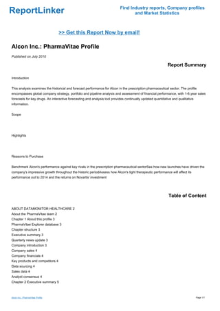 Find Industry reports, Company profiles
ReportLinker                                                                      and Market Statistics



                                  >> Get this Report Now by email!

Alcon Inc.: PharmaVitae Profile
Published on July 2010

                                                                                                             Report Summary

Introduction


This analysis examines the historical and forecast performance for Alcon in the prescription pharmaceutical sector. The profile
encompasses global company strategy, portfolio and pipeline analysis and assessment of financial performance, with 1-6 year sales
forecasts for key drugs. An interactive forecasting and analysis tool provides continually updated quantitative and qualitative
information.


Scope




Highlights




Reasons to Purchase


Benchmark Alcon's performance against key rivals in the prescription pharmaceutical sectorSee how new launches have driven the
company's impressive growth throughout the historic periodAssess how Alcon's tight therapeutic performance will affect its
performance out to 2014 and the returns on Novartis' investment




                                                                                                             Table of Content

ABOUT DATAMONITOR HEALTHCARE 2
About the PharmaVitae team 2
Chapter 1 About this profile 3
PharmaVitae Explorer database 3
Chapter structure 3
Executive summary 3
Quarterly news update 3
Company introduction 3
Company sales 4
Company financials 4
Key products and competitors 4
Data sourcing 4
Sales data 4
Analyst consensus 4
Chapter 2 Executive summary 5



Alcon Inc.: PharmaVitae Profile                                                                                                   Page 1/7
 
