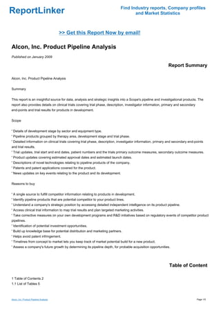 Find Industry reports, Company profiles
ReportLinker                                                                          and Market Statistics



                                        >> Get this Report Now by email!

Alcon, Inc. Product Pipeline Analysis
Published on January 2009

                                                                                                               Report Summary

Alcon, Inc. Product Pipeline Analysis


Summary


This report is an insightful source for data, analysis and strategic insights into a Scope's pipeline and investigational products. The
report also provides details on clinical trials covering trial phase, description, investigator information, primary and secondary
end-points and trial results for products in development.


Scope


' Details of development stage by sector and equipment type.
' Pipeline products grouped by therapy area, development stage and trial phase.
' Detailed information on clinical trials covering trial phase, description, investigator information, primary and secondary end-points
and trial results.
' Trial updates, trial start and end dates, patient numbers and the trials primary outcome measures, secondary outcome measures.
' Product updates covering estimated approval dates and estimated launch dates.
' Descriptions of novel technologies relating to pipeline products of the company.
' Patents and patent applications covered for the product.
' News updates on key events relating to the product and its development.


Reasons to buy


' A single source to fulfill competitor information relating to products in development.
' Identify pipeline products that are potential competitor to your product lines.
' Understand a company's strategic position by accessing detailed independent intelligence on its product pipeline.
' Access clinical trial information to map trial results and plan targeted marketing activities.
' Take corrective measures on your own development programs and R&D initiatives based on regulatory events of competitor product
pipelines.
' Identification of potential investment opportunities.
' Build up knowledge base for potential distribution and marketing partners.
' Helps avoid patent infringement.
' Timelines from concept to market lets you keep track of market potential build for a new product.
' Assess a company's future growth by determining its pipeline depth, for probable acquisition opportunities.




                                                                                                               Table of Content

1 Table of Contents 2
1.1 List of Tables 5



Alcon, Inc. Product Pipeline Analysis                                                                                                Page 1/5
 