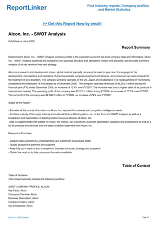 Find Industry reports, Company profiles
ReportLinker                                                                       and Market Statistics



                                 >> Get this Report Now by email!

Alcon, Inc. - SWOT Analysis
Published on June 2009

                                                                                                            Report Summary

Datamonitor's Alcon, Inc. - SWOT Analysis company profile is the essential source for top-level company data and information. Alcon,
Inc. - SWOT Analysis examines the company's key business structure and operations, history and products, and provides summary
analysis of its key revenue lines and strategy.


Alcon is a research and development driven, global medical specialty company focused on eye care. It is engaged in the
development, manufacture and marketing of pharmaceuticals, surgical equipment and devices, and consumer eye care products for
the treatment of eye disorders. The company primarily operates in the US, Japan and Switzerland. It is headquartered in Hunenberg,
Switzerland and employed 15,400 people as of December 2008. The company recorded revenues of $6,293.7 million during the
financial year (FY) ended December 2008, an increase of 12.4% over FY2007. The increase was due to higher sales of its products in
international markets. The operating profit of the company was $2,213.1 million during FY2008, an increase of 17.5% over FY2007.
The net profit of the company was $2,046.5 million in FY2008, an increase of 29% over FY2007.


Scope of the Report


- Provides all the crucial information on Alcon, Inc. required for business and competitor intelligence needs
- Contains a study of the major internal and external factors affecting Alcon, Inc. in the form of a SWOT analysis as well as a
breakdown and examination of leading product revenue streams of Alcon, Inc.
-Data is supplemented with details on Alcon, Inc. history, key executives, business description, locations and subsidiaries as well as a
list of products and services and the latest available statement from Alcon, Inc.


Reasons to Purchase


- Support sales activities by understanding your customers' businesses better
- Qualify prospective partners and suppliers
- Keep fully up to date on your competitors' business structure, strategy and prospects
- Obtain the most up to date company information available




                                                                                                                Table of Content

Table of Contents:
This product typically includes the following sections:


SWOT COMPANY PROFILE: ALCON
Key Facts: Alcon
Company Overview: Alcon
Business Description: Alcon
Company History: Alcon
Key Employees: Alcon



Alcon, Inc. - SWOT Analysis                                                                                                       Page 1/4
 