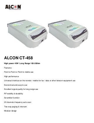 ALCON CT-458 
High power 45W Long Range 100-200km 
Features: 
Point to Point or Point to mobile use 
High performance 
Universal interface on the remote / mobile for fax / data or other telecom equipment use 
Economical and easy to use 
Excellent signal quality for long range use 
RF stability & durability 
Scrambler function 
20 channels frequency auto scan 
Two-way paging & intercom 
Modular design 
 