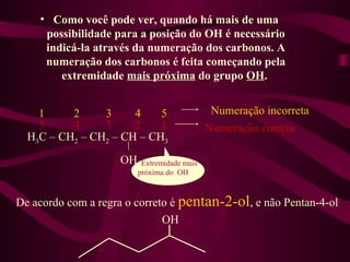 • Como você pode ver, quando há mais de uma
     possibilidade para a posição do OH é necessário
     indicá-la através da numeração dos carbonos. A
     numeração dos carbonos é feita começando pela
        extremidade mais próxima do grupo OH.


    1     2     3     4    5                  Numeração incorreta
    5     4     3     2    1                 Numeração correta
  H3C – CH2 – CH2 – CH – CH3
                    OH    Extremidade mais
                         próxima do OH



De acordo com a regra o correto é pentan-2-ol, e não Pentan-4-ol
                              OH
 