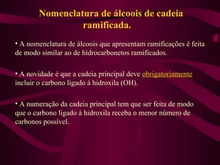 Nomenclatura de álcoois de cadeia
                ramificada.
• A nomenclatura de álcoois que apresentam ramificações é feita
de modo similar ao de hidrocarbonetos ramificados.

• A novidade é que a cadeia principal deve obrigatoriamente
incluir o carbono ligado à hidroxila (OH).

• A numeração da cadeia principal tem que ser feita de modo
que o carbono ligado à hidroxila receba o menor número de
carbonos possível.
 