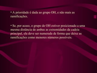 • A prioridade é dada ao grupo OH, e não mais as
ramificações.

• Se, por acaso, o grupo de OH estiver posicionado a uma
mesma distância de ambas as extremidades da cadeia
principal, ela deve ser numerada de forma que deixe as
ramificações como menores números possíveis.
 