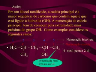 Assim:
Em um álcool ramificado, a cadeia principal é a
maior seqüência de carbonos que contêm aquele que
está ligado à hidroxila (OH). A numeração da cadeia
principal tem de começar pela extremidade mais
próxima do grupo OH. Como exemplos considere os
seguintes casos:
  1         2   3         4       5       Numeração incorreta
  5        4    3             2   1       Numeração correta
• H3C CH        CH2      CH       CH3
                                         4- metil-pentan-2-ol
       CH3              OH
                      Extremidade mais
                      próxima do OH
 