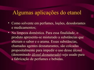 Algumas aplicações do etanol
• Como solvente em perfumes, loções, desodorantes
  e medicamentos;
• Na limpeza doméstica. Para essa finalidade, o
  produto apresenta-se misturado a substâncias que
  alteram o sabor e o arama. Essas substâncias,
  chamadas agentes desnaturantes, são colcadas
  propositalmente para impedir o uso desse álcool
  (denominado álcool desnaturado) seja usado para
  a fabricação de perfumes e bebidas.
 