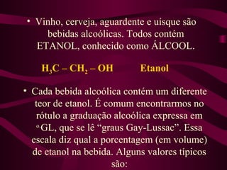 • Vinho, cerveja, aguardente e uísque são
    bebidas alcoólicas. Todos contém
  ETANOL, conhecido como ÁLCOOL.

    H3C – CH2 – OH          Etanol

• Cada bebida alcoólica contém um diferente
   teor de etanol. É comum encontrarmos no
   rótulo a graduação alcoólica expressa em
    o.
      GL, que se lê “graus Gay-Lussac”. Essa
  escala diz qual a porcentagem (em volume)
  de etanol na bebida. Alguns valores típicos
                       são:
 