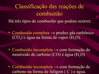 Classificação das reações de
            combustão
Há três tipos de combustão que podem ocorrer.

• Combustão completa → produz gás carbônico
  (CO2) e água na forma de vapor (H2O).

• Combustão incompleta → com formação de
  monóxido de carbono (CO) e água (H2O)

• Combustão incompleta → com formação de
  carbono na forma de fuligem ( C ) e água.
 