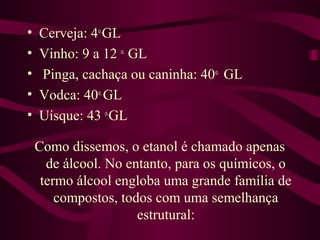 •   Cerveja: 4o.GL
•   Vinho: 9 a 12 o. GL
•   Pinga, cachaça ou caninha: 40o. GL
•   Vodca: 40o. GL
•   Uísque: 43 o.GL

    Como dissemos, o etanol é chamado apenas
      de álcool. No entanto, para os químicos, o
     termo álcool engloba uma grande família de
        compostos, todos com uma semelhança
                      estrutural:
 