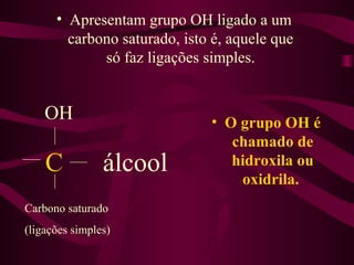 • Apresentam grupo OH ligado a um
        carbono saturado, isto é, aquele que
             só faz ligações simples.


    OH                        • O grupo OH é
                                 chamado de
    C           álcool           hidroxila ou
                                  oxidrila.
Carbono saturado
(ligações simples)
 