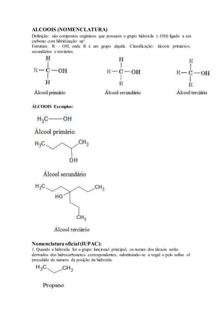 ALCOOIS (NOMENCLATURA)
Definição: são compostos orgânicos que possuem o grupo hidroxila (–OH) ligado a um
carbono com hibridização sp³.
Estrutura: R – OH, onde R é um grupo alquila. Classificação: álcoois primários,
secundários e terciários.
ÁLCOOIS Exemplos:
Nomenclatura oficial(IUPAC):
1. Quando a hidroxila for o grupo funcional principal, os nomes dos álcoois serão
derivados dos hidrocarbonetos correspondentes, substituindo-se a vogal o pelo sufixo ol
precedido do número da posição da hidroxila.
 