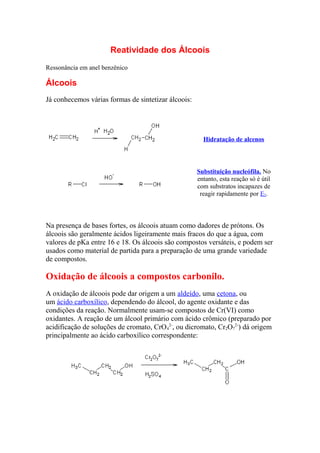 Reatividade dos Álcoois
Ressonância em anel benzênico
Álcoois
Já conhecemos várias formas de sintetizar álcoois:
Hidratação de alcenos
Substituição nucleófila. No
entanto, esta reação só é útil
com substratos incapazes de
reagir rapidamente por E2.
Na presença de bases fortes, os álcoois atuam como dadores de prótons. Os
álcoois são geralmente ácidos ligeiramente mais fracos do que a água, com
valores de pKa entre 16 e 18. Os álcoois são compostos versáteis, e podem ser
usados como material de partida para a preparação de uma grande variedade
de compostos.
Oxidação de álcoois a compostos carbonilo.
A oxidação de álcoois pode dar origem a um aldeído, uma cetona, ou
um ácido carboxílico, dependendo do álcool, do agente oxidante e das
condições da reação. Normalmente usam-se compostos de Cr(VI) como
oxidantes. A reação de um álcool primário com ácido crômico (preparado por
acidificação de soluções de cromato, CrO4
2-
, ou dicromato, Cr2O7
2-
) dá origem
principalmente ao ácido carboxílico correspondente:
 