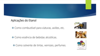 Aplicações do Etanol
 Como combustível para viaturas, aviões, etc.
 Como essência de bebidas alcoólicas.
 Como solvente de tintas, vernizes, perfumes.
 