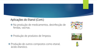 Aplicações do Etanol (Cont.)
 Na produção de medicamentos, desinfecção de
feridas, vacinas.
 Produção de produtos de limpeza.
 Produção de outros compostos como etanal,
ácido etanóico.
 