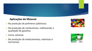  Na produção de polímeros (plásticos).
Aplicações do Metanol
 Na produção de combustíveis, melhorando a
qualidade da gasolina.
 Como solvente.
 Na produção de medicamentos, vitaminas e
hormónios.
 