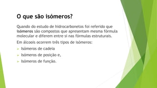 O que são isómeros?
Quando do estudo de hidrocarbonetos foi referido que
isómeros são compostos que apresentam mesma fórmula
molecular e diferem entre si nas fórmulas estruturais.
Em álcoois ocorrem três tipos de isómeros:
 Isómeros de cadeia
 Isómeros de posição e,
 Isómeros de função.
 