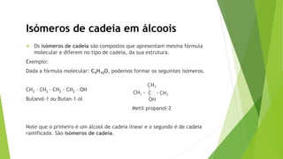 Os isómeros de cadeia são compostos que apresentam mesma fórmula
molecular e diferem no tipo de cadeia, da sua estrutura.
Exemplo:
Dada a fórmula molecular: C4H10O, podemos formar os seguintes isómeros.
CH3 – CH2 – CH2 - CH2 – OH
Butanol-1 ou Butan-1-ol
Metil propanol-2
Note que o primeiro é um álcool de cadeia linear e o segundo é de cadeia
ramificada. São isómeros de cadeia.
Isómeros de cadeia em álcoois
 