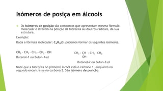  Os isómeros de posição são compostos que apresentam mesma fórmula
molecular e diferem na posição da hidroxila ou doutros radicais, da sua
estrutura.
Exemplo:
Dada a fórmula molecular: C4H10O, podemos formar os seguintes isómeros.
CH3 – CH2 – CH2 - CH2 – OH
Butanol-1 ou Butan-1-ol
Butanol-2 ou Butan-2-ol
Note que a hidroxila no primeiro álcool está o carbono 1, enquanto no
segundo encontra-se no carbono 2. São isómero de posição.
Isómeros de posiça em álcoois
 
