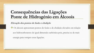 Elevação dos pontos de fusão e ebulição
 Os álcoois apresentam pontos de fusão e de ebulição elevados em relação
aos hidrocarbonetos de igual dimensão carbónica pois, precisa-se de mais
energia para romper essas ligações.
Consequências das Ligações
Ponte de Hidrogénio em Álcoois
 