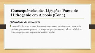 Polaridade da molécula
 As moléculas com poucos átomos de carbono na cadeia tendem a ser mais
polares quando comparadas com aquelas que apresentam cadeias carbónicas
longas, que passam a apresentar carácter apolar.
Consequências das Ligações Ponte de
Hidrogénio em Álcoois (Cont.)
 