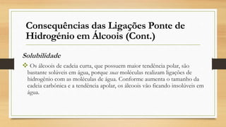 Solubilidade
 Os álcoois de cadeia curta, que possuem maior tendência polar, são
bastante solúveis em água, porque suas moléculas realizam ligações de
hidrogênio com as moléculas de água. Conforme aumenta o tamanho da
cadeia carbônica e a tendência apolar, os álcoois vão ficando insolúveis em
água.
Consequências das Ligações Ponte de
Hidrogénio em Álcoois (Cont.)
 