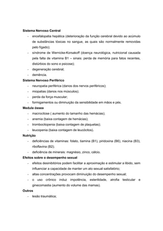 Sistema Nervoso Central
   -   encefalopatia hepática (deterioração da função cerebral devido ao acúmulo
       de substâncias tóxicas no sangue, as quais são normalmente removidas
       pelo fígado);
   -   síndrome de Wernicke-Korsakoff (doença neurológica, nutricional causada
       pela falta de vitamina B1 – sinais: perda de memória para fatos recentes,
       distúrbios do sono e psicose);
   -   degeneração cerebral;
   -   demência.
Sistema Nervoso Periférico
   -   neuropatia periférica (danos dos nervos periféricos);
   -   miopatias (danos nos músculos);
   -   perda da força muscular;
   -   formigamentos ou diminuição da sensibilidade em mãos e pés.
Medula óssea
   -   macrocitose ( aumento do tamanho das hemácias);
   -   anemia (baixa contagem de hemácias);
   -   trombocitopenia (baixa contagem de plaquetas);
   -   leucopenia (baixa contagem de leucócitos).
Nutrição
   -   deficiências de vitaminas: folato, tiamina (B1), piridoxina (B6), niacina (B3),
       riboflavina (B2);
   -   deficiência de minerais: magnésio, zinco, cálcio.
Efeitos sobre o desempenho sexual
   -   efeitos desinibitórios podem facilitar a aproximação e estimular a libido, sem
       influenciar a capacidade de manter um ato sexual satisfatório;
   -   altas concentrações provocam diminuição do desempenho sexual;
   -   o   uso   crônico   induz   impotência,   esterilidade,   atrofia   testicular   e
       ginecomastia (aumento do volume das mamas).
Outros
   -   lesão traumática;
 