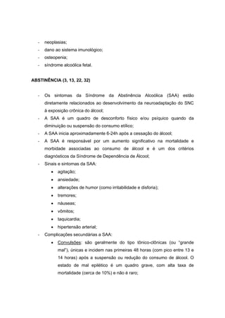 -   neoplasias;
   -   dano ao sistema imunológico;
   -   osteopenia;
   -   síndrome alcoólica fetal.


ABSTINÊNCIA (3, 13, 22, 32)


   -   Os sintomas da Síndrome da Abstinência Alcoólica (SAA) estão
       diretamente relacionados ao desenvolvimento da neuroadaptação do SNC
       à exposição crônica do álcool;
   -   A SAA é um quadro de desconforto físico e/ou psíquico quando da
       diminuição ou suspensão do consumo etílico;
   -   A SAA inicia aproximadamente 6-24h após a cessação do álcool;
   -   A SAA é responsável por um aumento significativo na mortalidade e
       morbidade associadas ao consumo de álcool e é um dos critérios
       diagnósticos da Síndrome de Dependência de Álcool;
   -   Sinais e sintomas da SAA:
          •   agitação;
          •   ansiedade;
          •   alterações de humor (como irritabilidade e disforia);
          •   tremores;
          •   náuseas;
          •   vômitos;
          •   taquicardia;
          •   hipertensão arterial;
   -   Complicações secundárias a SAA:
          •   Convulsões: são geralmente do tipo tônico-clônicas (ou “grande
              mal”), únicas e incidem nas primeiras 48 horas (com pico entre 13 e
              14 horas) após a suspensão ou redução do consumo de álcool. O
              estado de mal epilético é um quadro grave, com alta taxa de
              mortalidade (cerca de 10%) e não é raro;
 