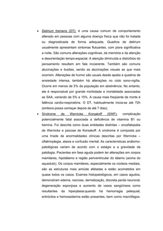 •   Delirium tremens (DT): é uma causa comum de comportamento
    alterado em pessoas com alguma doença física que não foi tratada
    ou diagnosticada de forma adequada. Quadros de delirium
    usualmente apresentam sintomas flutuantes, com piora significativa
    a noite. São comuns alterações cognitivas, da memória e da atenção
    e desorientação tempo-espacial. A atenção diminuída e distúrbios do
    pensamento resultam em fala incoerente. Também são comuns
    alucinações e ilusões, sendo as alucinações visuais as que mais
    ocorrem. Alterações de humor são usuais desde apatia a quadros de
    ansiedade intensa, também há alterações no ciclo sono-vigília.
    Ocorre em menos de 5% da população em abstinência. No entanto,
    ele é responsável por grande morbidade e mortalidade associadas
    as SAA, variando de 5% a 15%. A causa mais freqüente de morte é
    falência cardio-respiratória. O DT, habitualmente inicia-se até 72h
    (embora possa começar depois de até 7 dias);
•   Síndrome      de   Wernicke     Korsakoff    (SWF):    complicação
    potencialmente fatal associada a deficiência de vitamina B1 ou
    tiamina. Foi descrita como duas entidades distintas – encefalopatia
    de Wernicke e psicose de Korsakoff. A síndrome é composta por
    uma tríade de anormalidades clínicas descritas por Wernicke –
    oftalmoplegia, ataxia e confusão mental. As características anátomo-
    patológicas variam de acordo com o estágio e a gravidade da
    patologia. Pacientes em fase aguda podem ter alterações em corpos
    mamilares, hipotálamo e região periventricular do tálamo (acima do
    aqueduto). Os corpos mamilares, especialmente os núcleos mediais,
    são as estruturas mais amiúde afetadas e estão acometidos em
    quase todos os casos. Exames histopatológicos, em casos agudos,
    demonstram edema, necrose, demielização, discreta perda neuronal,
    degeneração esponjosa e aumento de vasos sangüíneos como
    resultantes   da   hiperplasia:quando   há   hemorragia   petequial,
    eritrócitos e hemossiderina estão presentes, bem como macrófagos.
 