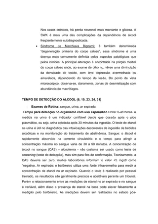 Nos casos crônicos, há perda neuronal mais marcante e glicosa. A
              SWK é mais uma das complicações da dependência de álcool
              freqüentemente subdiagnosticada.
          •   Síndrome    de   Marchiava   Bignami:    é   também    denominada
              “degeneração primaria do corpo caloso”, essa síndrome é uma
              doença mais comumente definida pelos aspectos patológicos que
              pelos clínicos. A principal alteração é encontrada na porção medial
              do corpo caloso onde, ao exame de olho nu, vê-se uma diminuição
              da densidade do tecido, com leve depressão avermelhada ou
              amarelada, dependendo do tempo da lesão. Do ponto de vista
              microscópico, observa-se, claramente, zonas de desmielização com
              abundância de macrófagos.


TEMPO DE DETECÇÃO DO ÁLCOOL (6, 19, 23, 24, 31)

   -   Exames de Rotina: sangue, urina, ar expirado
Tempo para detecção no organismo com uso esporádico Urina: 6-48 horas. A
medida na urina é um indicador confiável desde que dosada após o pico
plasmático, ou seja, urina coletada após 30 minutos da ingestão. O teste de etanol
na urina é útil no diagnóstico das intoxicações decorrentes da ingestão de bebidas
alcoólicas e na monitoração do tratamento de abstinência. Sangue: o álcool é
rapidamente absorvido na corrente circulatória e o tempo para atingir a
concentração máxima no sangue varia de 30 a 90 minutos. A concentração de
álcool no sangue (CAS) – alcoolemia - não costuma ser usado como teste de
screening (teste de detecção), mas sim para fins de confirmação. Teoricamente, a
CAS deveria ser zero; muitos laboratórios informam o valor <5 mg/dl como
“negativo. Ar expirado: o bafômetro utiliza uma fonte infravermelha para medir a
concentração de etanol no ar expirado. Quando o teste é realizado por pessoal
treinado, os resultados são geralmente precisos e aceitáveis perante um tribunal.
Porém o relacionamento entre as medições de etanol no ar expirado e no sangue
é variável, além disso a presença de etanol na boca pode elevar falsamente a
medição pelo bafômetro. As medições devem ser realizadas no estado pós-
 