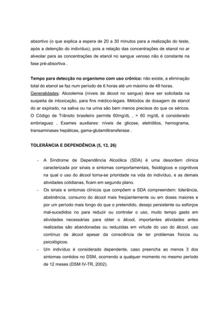 absortivo (o que explica a espera de 20 a 30 minutos para a realização do teste,
após a detenção do indivíduo), pois a relação das concentrações de etanol no ar
alveolar para as concentrações de etanol no sangue venoso não é constante na
fase pré-absortiva .


Tempo para detecção no organismo com uso crônico: não existe, a eliminação
total do etanol se faz num período de 6 horas até um máximo de 48 horas.
Generalidades: Alcoolemia (níveis de álcool no sangue) deve ser solicitada na
suspeita de intoxicação, para fins médico-legais. Métodos de dosagem de etanol
do ar expirado, na saliva ou na urina são bem menos precisos do que os séricos.
O Código de Trânsito brasileiro permite 60mg/dL , > 60 mg/dL é considerado
embriaguez . Exames auxiliares: níveis de glicose, eletrólitos, hemograma,
transaminases hepáticas, gama-glutamiltransferase .


TOLERÂNCIA E DEPENDÊNCIA (5, 13, 26)


   -   A Síndrome de Dependência Alcoólica (SDA) é uma desordem clínica
       caracterizada por sinais e sintomas comportamentais, fisiológicos e cognitivos
       na qual o uso do álcool torna-se prioridade na vida do indivíduo, e as demais
       atividades cotidianas, ficam em segundo plano.
   -   Os sinais e sintomas clínicos que compõem a SDA compreendem: tolerância,
       abstinência, consumo do álcool mais freqüentemente ou em doses maiores e
       por um período mais longo do que o pretendido, desejo persistente ou esforços
       mal-sucedidos no para reduzir ou controlar o uso, muito tempo gasto em
       atividades necessárias para obter o álcool, importantes atividades antes
       realizadas são abandonadas ou reduzidas em virtude do uso do álcool, uso
       contínuo de álcool apesar da consciência de ter problemas físicos ou
       psicológicos.
   -   Um indivíduo é considerado dependente, caso preencha ao menos 3 dos
       sintomas contidos no DSM, ocorrendo a qualquer momento no mesmo período
       de 12 meses (DSM IV-TR, 2002).
 