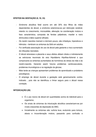 EFEITOS NA GESTAÇÃO (9, 10, 33)


  -   Síndrome alcoólica fetal ocorre em até 30% dos filhos de mães
      dependentes de álcool, a síndrome exterioriza-se por disfunção cerebral,
      retardo no crescimento, microcefalia, alteração na coordenação motora e
      face característica, composta de fendas palpebrais, maxilar e nariz
      diminuídos e lábio superior afinado;
  -   Os recém nascidos mamam e dormem pouco, são irritadiços, hiperativos e
      trêmulos – lembram os sintomas da SAA em adultos.
  -   Foi verificada associação de uso de álcool pela gestante a risco aumentado
      de infecções neonatais;
  -   O álcool atravessa a placenta e seus efeitos afetam direta e indiretamente
      as estruturas neuronais do eixo Hipotálamo Hipófise-Adrenal o que
      comprovaria os sintomas aumentados de hormônios do stress da mãe e do
      recém-nascido. Gerando assim futuros problemas cardiovasculares,
      problemas imunológicos e na regulação da glicose;
  -   Mais tarde as crianças apresentam problemas de aprendizado e probelams
      psicológicos;
  -   O emprego de álcool durante a gestação está genericamente contra-
      indicado , pois não se identificou o limiar seguro para o álcool nessa
      condição.


INTOXICAÇÃO (26)


         •   É o uso nocivo de álcool em quantidades acima do tolerável para o
             organismo;
         •   Os sinais de sintomas da intoxicação alcoólica caracterizam-se por
             níveis crescentes de depressão do SNC;
         •   Inicialmente os sintomas são: euforia leve, evoluindo para tontura,
             ataxia e incoordenação motora, passando para confusão e
 