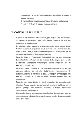 desorientação, e atingindo graus variáveis de anestesia, entre eles o
              estupor e o coma;
          •   A intensidade da intoxicação tem relação direta com a alcoolemia;
          •   A partir de 150mg% de alcoolemia se deve intervir.




TRATAMENTO (1, 3, 9, 16, 22, 25, 26, 27)


   -   O envolvimento da família é fundamental, pois propicia uma maior adesão
       do mesmo ao tratamento, bem como melhor qualidade de vida aos
       integrantes do núcleo familiar;
   -   Os médicos avaliam o paciente analisando critérios como: história clínica,
       familiar, ocupacional, psiquiátrica, etc. O paciente pode pertencer a um dos
       níveis – Nível I (leve) e Nível II (moderado/grave) – a indicação do tipo de
       tratamento dependerá da gravidade apresentada.
   -   Pacientes Nível I - Tratamento Ambulatorial com ou sem Internação
       Domiciliar: Inclui esclarecimento de sintomas, dieta, terapias com paciente
       e familiares. Abordagem farmacológica quando necessário uso de
       BENZODIAZEPÍNICOS;
   -   Pacientes Nível II - Tratamento com Internação Hospitalar: Inclui repouso
       absoluto,   redução   de   estímulos   áudio-visuais,   monitoramentos     de
       eletrólitos, glicemia e hidratação e dieta. Abordagem farmacológica com
       BENZODIAZEPÍNICOS e HALOPERIDOL, quando ocorrer caso de
       alucinações;
   -   Pacientes com dependência de álcool necessitam de aconselhamento
       intensivo. Terapia cognitivo comportamental, terapia de facilitação em 12
       passos (princípio dos alcoólicos anônimos) e terapia motivacional
       demonstraram boa efetividade;
   -   Intervenções breves em pacientes ambulatoriais demonstraram que os
       mesmo tinham o dobro de chance de diminuir os padrões de consumo após
       seis a doze meses;
 