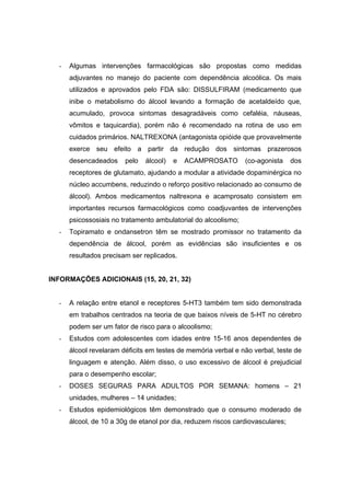 -   Algumas intervenções farmacológicas são propostas como medidas
      adjuvantes no manejo do paciente com dependência alcoólica. Os mais
      utilizados e aprovados pelo FDA são: DISSULFIRAM (medicamento que
      inibe o metabolismo do álcool levando a formação de acetaldeído que,
      acumulado, provoca sintomas desagradáveis como cefaléia, náuseas,
      vômitos e taquicardia), porém não é recomendado na rotina de uso em
      cuidados primários. NALTREXONA (antagonista opióide que provavelmente
      exerce seu efeito a partir da redução dos sintomas prazerosos
      desencadeados     pelo   álcool)   e   ACAMPROSATO        (co-agonista    dos
      receptores de glutamato, ajudando a modular a atividade dopaminérgica no
      núcleo accumbens, reduzindo o reforço positivo relacionado ao consumo de
      álcool). Ambos medicamentos naltrexona e acamprosato consistem em
      importantes recursos farmacológicos como coadjuvantes de intervenções
      psicossosiais no tratamento ambulatorial do alcoolismo;
  -   Topiramato e ondansetron têm se mostrado promissor no tratamento da
      dependência de álcool, porém as evidências são insuficientes e os
      resultados precisam ser replicados.


INFORMAÇÕES ADICIONAIS (15, 20, 21, 32)


  -   A relação entre etanol e receptores 5-HT3 também tem sido demonstrada
      em trabalhos centrados na teoria de que baixos níveis de 5-HT no cérebro
      podem ser um fator de risco para o alcoolismo;
  -   Estudos com adolescentes com idades entre 15-16 anos dependentes de
      álcool revelaram déficits em testes de memória verbal e não verbal, teste de
      linguagem e atenção. Além disso, o uso excessivo de álcool é prejudicial
      para o desempenho escolar;
  -   DOSES SEGURAS PARA ADULTOS POR SEMANA: homens – 21
      unidades, mulheres – 14 unidades;
  -   Estudos epidemiológicos têm demonstrado que o consumo moderado de
      álcool, de 10 a 30g de etanol por dia, reduzem riscos cardiovasculares;
 