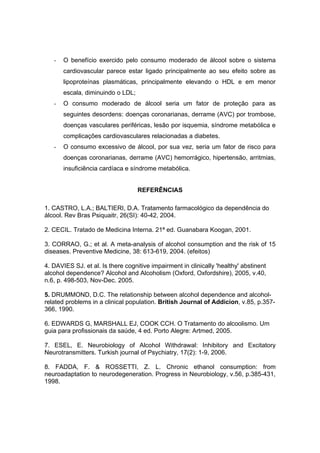 -   O benefício exercido pelo consumo moderado de álcool sobre o sistema
       cardiovascular parece estar ligado principalmente ao seu efeito sobre as
       lipoproteínas plasmáticas, principalmente elevando o HDL e em menor
       escala, diminuindo o LDL;
   -   O consumo moderado de álcool seria um fator de proteção para as
       seguintes desordens: doenças coronarianas, derrame (AVC) por trombose,
       doenças vasculares periféricas, lesão por isquemia, síndrome metabólica e
       complicações cardiovasculares relacionadas a diabetes.
   -   O consumo excessivo de álcool, por sua vez, seria um fator de risco para
       doenças coronarianas, derrame (AVC) hemorrágico, hipertensão, arritmias,
       insuficiência cardíaca e síndrome metabólica.


                                   REFERÊNCIAS

1. CASTRO, L.A.; BALTIERI, D.A. Tratamento farmacológico da dependência do
álcool. Rev Bras Psiquaitr, 26(SI): 40-42, 2004.

2. CECIL. Tratado de Medicina Interna. 21ª ed. Guanabara Koogan, 2001.

3. CORRAO, G.; et al. A meta-analysis of alcohol consumption and the risk of 15
diseases. Preventive Medicine, 38: 613-619, 2004. (efeitos)

4. DAVIES SJ. et al. Is there cognitive impairment in clinically 'healthy' abstinent
alcohol dependence? Alcohol and Alcoholism (Oxford, Oxfordshire), 2005, v.40,
n.6, p. 498-503, Nov-Dec. 2005.

5. DRUMMOND, D.C. The relationship between alcohol dependence and alcohol-
related problems in a clinical population. British Journal of Addicion, v.85, p.357-
366, 1990.

6. EDWARDS G, MARSHALL EJ, COOK CCH. O Tratamento do alcoolismo. Um
guia para profissionais da saúde, 4 ed. Porto Alegre: Artmed, 2005.

7. ESEL, E. Neurobiology of Alcohol Withdrawal: Inhibitory and Excitatory
Neurotransmitters. Turkish journal of Psychiatry, 17(2): 1-9, 2006.

8. FADDA, F. & ROSSETTI, Z. L. Chronic ethanol consumption: from
neuroadaptation to neurodegeneration. Progress in Neurobiology, v.56, p.385-431,
1998.
 