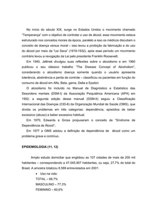 No início do século XIX, surge no Estados Unidos o movimento chamado
“Temperança” com o objetivo de controlar o uso de álcool, esse movimento estava
estruturado nos conceitos morais da época, paralelo a isso os médicos discutiam o
conceito de doença versus moral – isso levou a proibição da fabricação e do uso
do álcool por meio da “Lei Seca” (1919-1932), após esse período um movimento
contrário levou a revogação da Lei pelo presidente Franklin Roosevelt;
   Em 1940, Jellinek divulgou suas reflexões sobre o alcoolismo e em 1960
publicou o seu clássico trabalho “The Disease Concept of Alcoholism”,
considerando o alcoolismo doença somente quando o usuário apresenta
tolerância, abstinência e perda de controle – classificou os pacientes em função do
consumo de álcool em Alfa, Beta, gama, Delta e Epsilon
   O alcoolismo foi incluído no Manual de Diagnóstico e Estatístico das
Desordens mentais (DSM-I) da Associação Psiquiátrica Americana (APA) em
1952; a segunda edição desse manual (DSM-II) seguiu a Classificação
Internacional das Doenças (CID-8) da Organização Mundial de Saúde (OMS), que
dividia os problemas em três categorias: dependência, episódios de beber
excessivo (abuso) e beber excessivo habitual;
   Em 1970, Edwards e Gross propuseram o conceito de “Síndrome de
Dependência de Álcool”;
   Em 1977 a OMS adotou a definição de dependência de             álcool como um
problema grave e contínuo.


EPIDEMIOLOGIA (11, 12)


      Amplo estudo domiciliar que englobou as 107 cidades de mais de 200 mil
habitantes – correspondendo a 47.045.907 habitantes, ou seja, 27,7% do total do
Brasil. A amostra totalizou 8.589 entrevistados em 2001:
          •   Uso na vida:
          TOTAL – 68,7%
          MASCULINO – 77,3%
          FEMININO – 60,6%
 