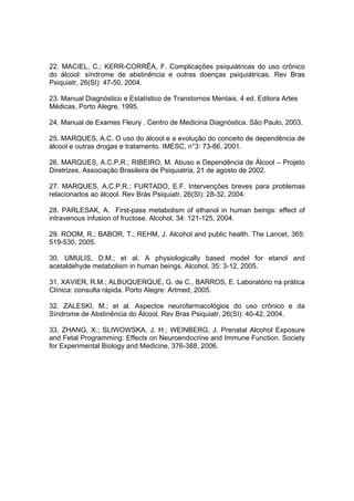 22. MACIEL, C.; KERR-CORRÊA, F. Complicações psiquiátricas do uso crônico
do álcool: síndrome de abstinência e outras doenças psiquiátricas. Rev Bras
Psiquiatr, 26(SI): 47-50, 2004.

23. Manual Diagnóstico e Estatístico de Transtornos Mentais, 4 ed. Editora Artes
Médicas, Porto Alegre, 1995.

24. Manual de Exames Fleury . Centro de Medicina Diagnóstica. São Paulo, 2003.

25. MARQUES, A.C. O uso do álcool e a evolução do conceito de dependência de
álcool e outras drogas e tratamento. IMESC, n°3: 73-86, 2001.

26. MARQUES, A.C.P.R.; RIBEIRO, M. Abuso e Dependência de Álcool – Projeto
Diretrizes. Associação Brasileira de Psiquiatria, 21 de agosto de 2002.

27. MARQUES, A.C.P,R.; FURTADO, E.F. Intervenções breves para problemas
relacionados ao álcool. Rev Brás Psiquiatr, 26(SI): 28-32, 2004.

28. PARLESAK, A. First-pass metabolism of ethanol in human beings: effect of
intravenous infusion of fructose. Alcohol, 34: 121-125, 2004.

29. ROOM, R.; BABOR, T.; REHM, J. Alcohol and public health. The Lancet, 365:
519-530, 2005.

30. UMULIS, D.M.; et al. A physiologically based model for etanol and
acetaldehyde metabolism in human beings. Alcohol, 35: 3-12, 2005.

31. XAVIER, R.M.; ALBUQUERQUE, G. de C., BARROS, E. Laboratório na prática
Clínica: consulta rápida. Porto Alegre: Artmed, 2005.

32. ZALESKI, M.; et al. Aspectos neurofarmacológios do uso crônico e da
Síndrome de Abstinência do Álcool. Rev Bras Psiquiatr, 26(SI): 40-42, 2004.

33. ZHANG, X.; SLIWOWSKA, J. H.; WEINBERG, J. Prenatal Alcohol Exposure
and Fetal Programming: Effects on Neuroendocrine and Immune Function. Society
for Experimental Biology and Medicine, 376-388, 2006.
 