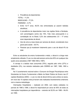 •   Prevalência de dependentes:
           TOTAL – 11,2%
           MASCULINO – 77,3%
           FEMININO – 5,7%
           •   Entre 12-17 anos, 48,3% dos entrevistados já usaram bebidas
               alcoólicas;
           •   A prevalência de dependentes maior nas regiões Norte e Nordeste,
               com porcentagens acima dos 16%. Fato mais preocupante é a
               constatação de no Brasil, 5,2% dos adolescentes (12 – 17 anos)
               eram dependentes de álcool;
           •   Uso de uma ou duas doses por semana de álcool, considerado risco
               grave para saúde – 26,7%;
           •   Pessoas que já receberam tratamento para o uso de álcool 4% do
               total.


   Entre os estudantes de ensino fundamental e médio, o álcool é a droga mais
amplamente utilizada. O uso na vida está sempre acima dos 65% em qualquer dos
quatro anos estudados (1987 1989,1993 e 1997).
   A cerveja é a bebida mais consumida (70%), seguida pelo vinho (27%) e
destilados (3%), nos estudos realizados pelo CEBRID em 1987, 1989, 1993 e
1994.
   No V Levantamento nacional sobre o Consumo de Drogas Psicotrópicas entre
Estudantes do Ensino Fundamental e Médio da Rede Pública de Ensino nas 27
capitais Brasileiras (2004) – o uso na vida de álcool diminui para ambos os sexos,
em nove das 10 capitais onde já haviam sido realizados levantamentos anteriores
com a mesma metodologia.
   Internações Hospitalares – realizado em 2002, com dados coletados no
período de 1998 a 1999, o álcool foi responsável por cerca de 90% de todas as
internações hospitalares por dependência – variando de 93,5% em 1988 – 84,4%
em 1999.
 