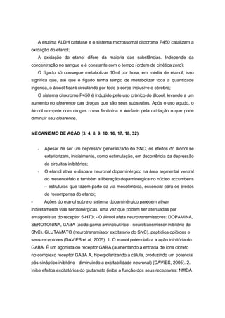 A enzima ALDH catalase e o sistema microssomal citocromo P450 catalizam a
oxidação do etanol;
    A oxidação do etanol difere da maioria das substâncias. Independe da
concentração no sangue e é constante com o tempo (ordem de cinética zero);
    O fígado só consegue metabolizar 10ml por hora, em média de etanol, isso
significa que, até que o fígado tenha tempo de metabolizar toda a quantidade
ingerida, o álcool ficará circulando por todo o corpo inclusive o cérebro;
    O sistema citocromo P450 é induzido pelo uso crônico do álcool, levando a um
aumento no clearence das drogas que são seus substratos. Após o uso agudo, o
álcool compete com drogas como fenitoína e warfarin pela oxidação o que pode
diminuir seu clearence.


MECANISMO DE AÇÃO (3, 4, 8, 9, 10, 16, 17, 18, 32)


    -   Apesar de ser um depressor generalizado do SNC, os efeitos do álcool se
        exteriorizam, inicialmente, como estimulação, em decorrência da depressão
        de circuitos inibitórios;
    -   O etanol ativa o disparo neuronal dopaminérgico na área tegmental ventral
        do mesencéfalo e também a liberação dopaminérgica no núcleo accumbens
        – estruturas que fazem parte da via mesolímbica, essencial para os efeitos
        de recompensa do etanol;
-       Ações do etanol sobre o sistema dopaminérgico parecem ativar
indiretamente vias serotonérgicas, uma vez que podem ser atenuadas por
antagonistas do receptor 5-HT3; - O álcool afeta neurotransmissores: DOPAMINA,
SEROTONINA, GABA (ácido gama-aminobutírico - neurotransmissor inibitório do
SNC), GLUTAMATO (neurotransmissor excitatório do SNC), peptídios opióides e
seus receptores (DAVIES et al, 2005). 1. O etanol potencializa a ação inibitória do
GABA. É um agonista do receptor GABA (aumentando a entrada de íons cloreto
no complexo receptor GABA A, hiperpolarizando a célula, produzindo um potencial
pós-sináptico inibitório - diminuindo a excitabilidade neuronal) (DAVIES, 2005). 2.
Inibe efeitos excitatórios do glutamato (inibe a função dos seus receptores: NMDA
 