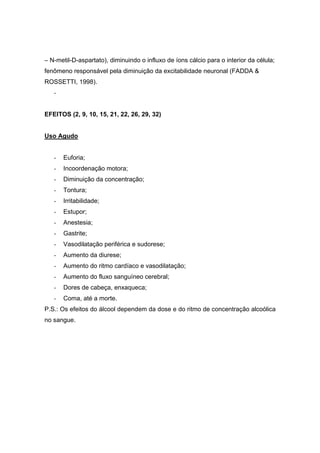 – N-metil-D-aspartato), diminuindo o influxo de íons cálcio para o interior da célula;
fenômeno responsável pela diminuição da excitabilidade neuronal (FADDA &
ROSSETTI, 1998).
   -


EFEITOS (2, 9, 10, 15, 21, 22, 26, 29, 32)


Uso Agudo


   -   Euforia;
   -   Incoordenação motora;
   -   Diminuição da concentração;
   -   Tontura;
   -   Irritabilidade;
   -   Estupor;
   -   Anestesia;
   -   Gastrite;
   -   Vasodilatação periférica e sudorese;
   -   Aumento da diurese;
   -   Aumento do ritmo cardíaco e vasodilatação;
   -   Aumento do fluxo sanguíneo cerebral;
   -   Dores de cabeça, enxaqueca;
   -   Coma, até a morte.
P.S.: Os efeitos do álcool dependem da dose e do ritmo de concentração alcoólica
no sangue.
 