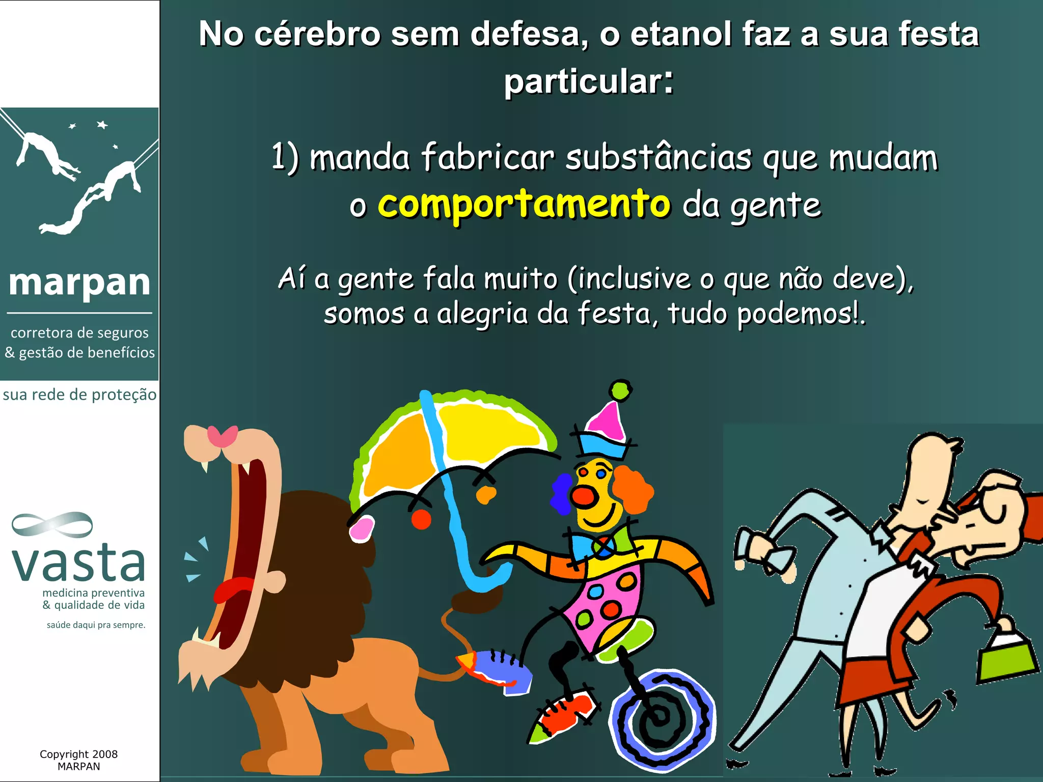 No cérebro sem defesa, o etanol faz a sua festa
                                  particular:

                     1) manda fabricar substâncias que mudam
                          o comportamento da gente

                     Aí a gente fala muito (inclusive o que não deve),
                         somos a alegria da festa, tudo podemos!.




Copyright 2008
   MARPAN
 