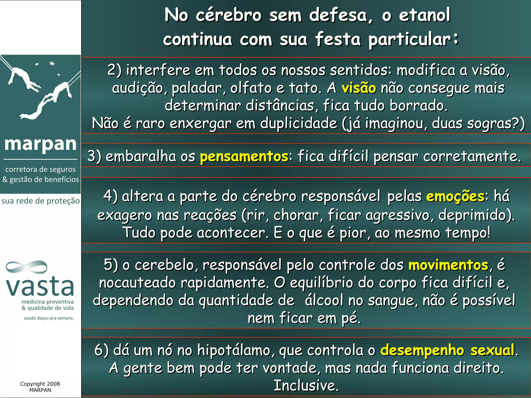 No cérebro sem defesa, o etanol
                           continua com sua festa particular:
                  2) interfere em todos os nossos sentidos: modifica a visão,
                   audição, paladar, olfato e tato. A visão não consegue mais
                           determinar distâncias, fica tudo borrado.
                 Não é raro enxergar em duplicidade (já imaginou, duas sogras?)

                 3) embaralha os pensamentos: fica difícil pensar corretamente.

                   4) altera a parte do cérebro responsável pelas emoções: há
                  exagero nas reações (rir, chorar, ficar agressivo, deprimido).
                      Tudo pode acontecer. E o que é pior, ao mesmo tempo!

                   5) o cerebelo, responsável pelo controle dos movimentos, é
                  nocauteado rapidamente. O equilíbrio do corpo fica difícil e,
                 dependendo da quantidade de álcool no sangue, não é possível
                                        nem ficar em pé.

                  6) dá um nó no hipotálamo, que controla o desempenho sexual.
                    A gente bem pode ter vontade, mas nada funciona direito.
Copyright 2008
   MARPAN                                   Inclusive.
 