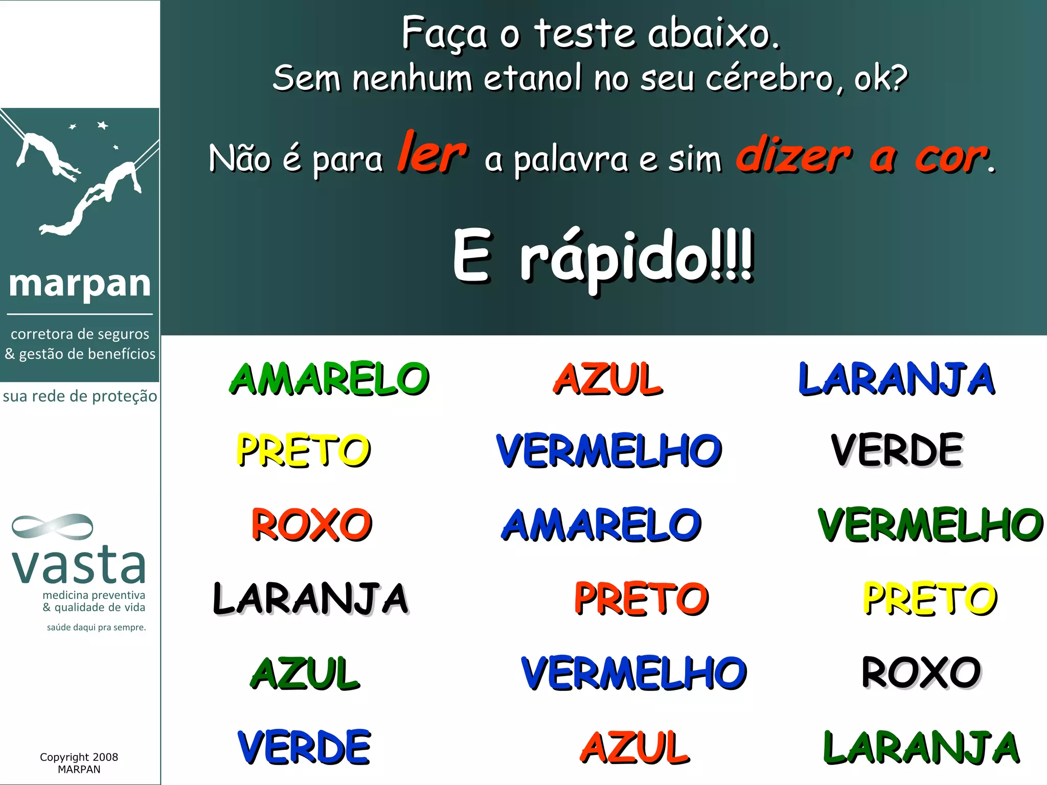 Faça o teste abaixo.
                    Sem nenhum etanol no seu cérebro, ok?

                 Não é para ler a palavra e sim dizer   a cor.

                              E rápido!!!
                  AMARELO           AZUL          LARANJA
                  PRETO          VERMELHO           VERDE
                   ROXO          AMARELO           VERMELHO
                 LARANJA             PRETO              PRETO
                   AZUL           VERMELHO              ROXO
Copyright 2008
   MARPAN
                  VERDE              AZUL          LARANJA
 